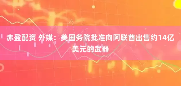 赤盈配资 外媒：美国务院批准向阿联酋出售约14亿美元的武器