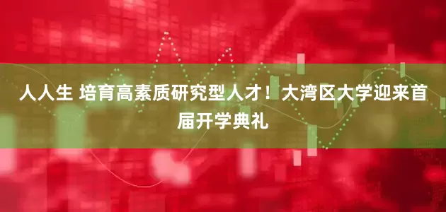 人人生 培育高素质研究型人才！大湾区大学迎来首届开学典礼