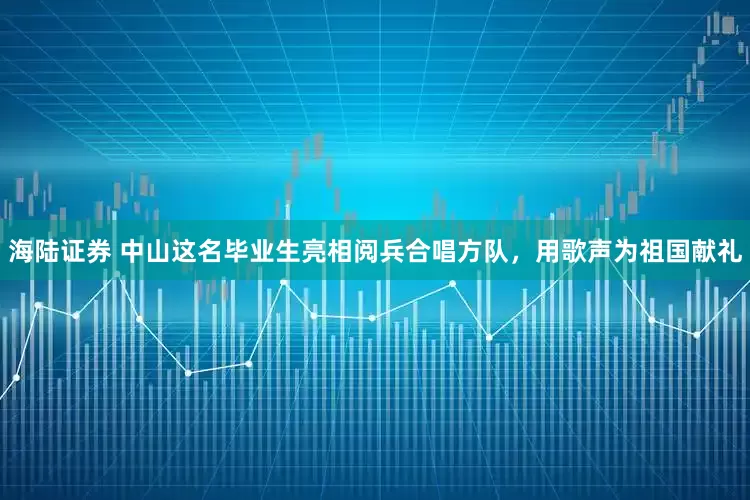 海陆证券 中山这名毕业生亮相阅兵合唱方队，用歌声为祖国献礼
