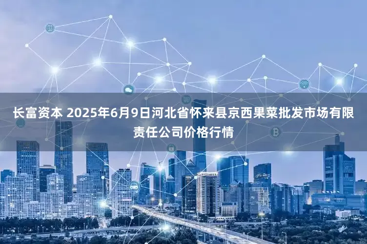 长富资本 2025年6月9日河北省怀来县京西果菜批发市场有限责任公司价格行情