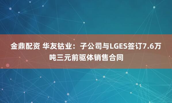 金鼎配资 华友钴业：子公司与LGES签订7.6万吨三元前驱体销售合同
