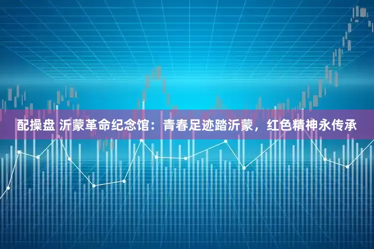 配操盘 沂蒙革命纪念馆：青春足迹踏沂蒙，红色精神永传承